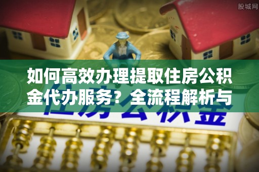 金湾如何高效办理提取住房公积金代办服务？全流程解析与技巧分享